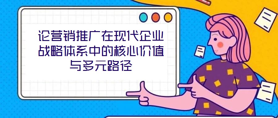 論營銷推廣在現(xiàn)代企業(yè)戰(zhàn)略體系中的核心價值與多元路徑