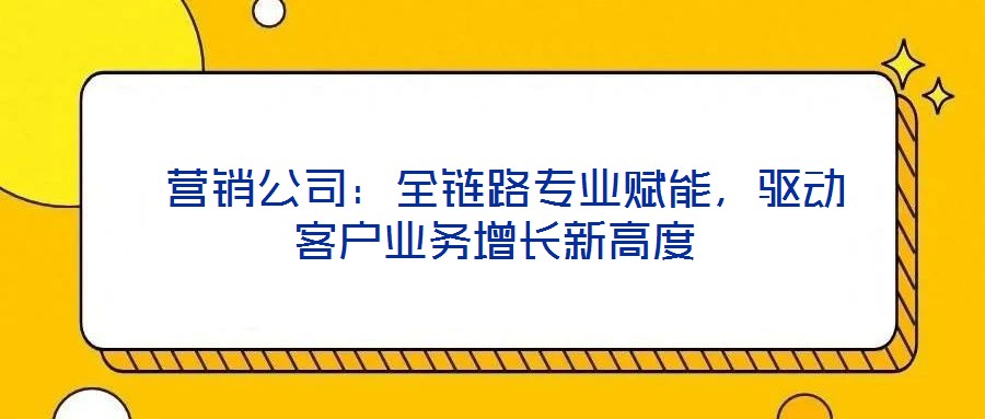  營銷公司：全鏈路專業(yè)賦能，驅(qū)動客戶業(yè)務增長新高度