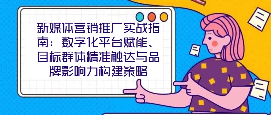 新媒體營銷推廣實戰(zhàn)指南：數(shù)字化平臺賦能、目標群體精準觸達與品牌影響力構(gòu)建策略