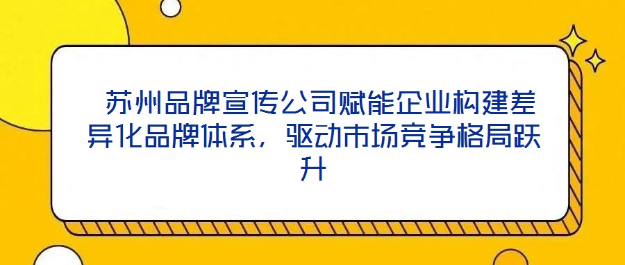  蘇州品牌宣傳公司賦能企業(yè)構(gòu)建差異化品牌體系，驅(qū)動(dòng)市場競爭格局躍升