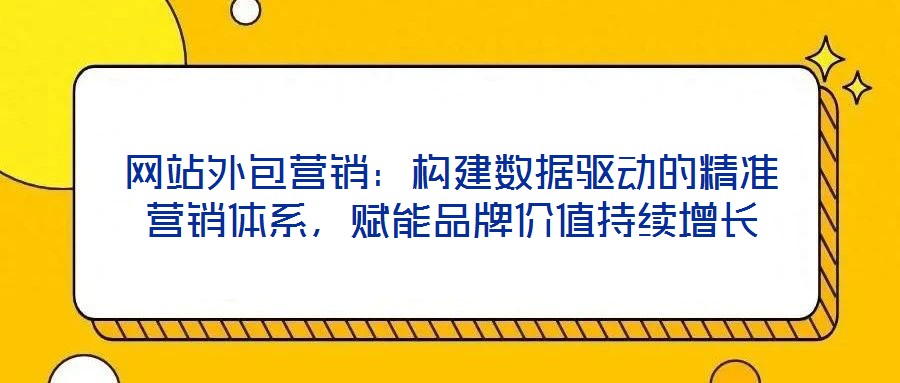 網(wǎng)站外包營銷：構(gòu)建數(shù)據(jù)驅(qū)動的精準營銷體系，賦能品牌價值持續(xù)增長