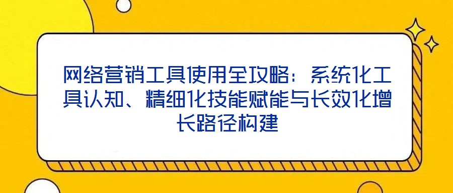 網(wǎng)絡(luò)營銷工具使用全攻略：系統(tǒng)化工具認(rèn)知、精細(xì)化技能賦能與長效化增長路徑構(gòu)建