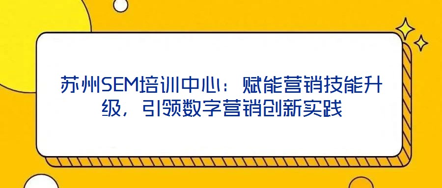 蘇州SEM培訓(xùn)中心：賦能營(yíng)銷(xiāo)技能升級(jí)，引領(lǐng)數(shù)字營(yíng)銷(xiāo)創(chuàng)新實(shí)踐