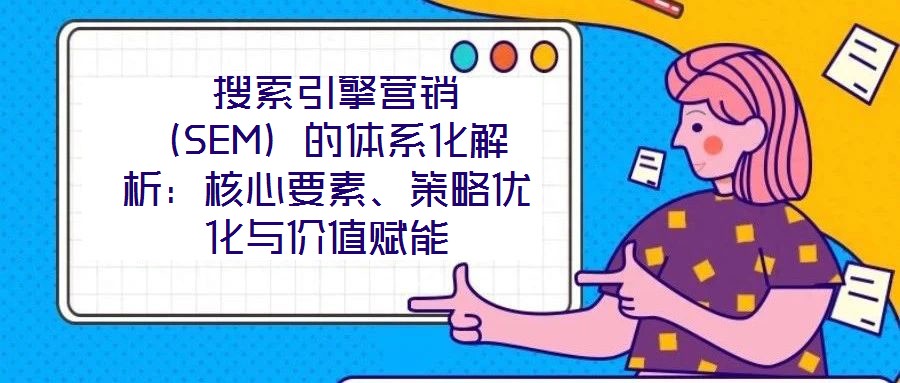  搜索引擎營(yíng)銷（SEM）的體系化解析：核心要素、策略優(yōu)化與價(jià)值賦能