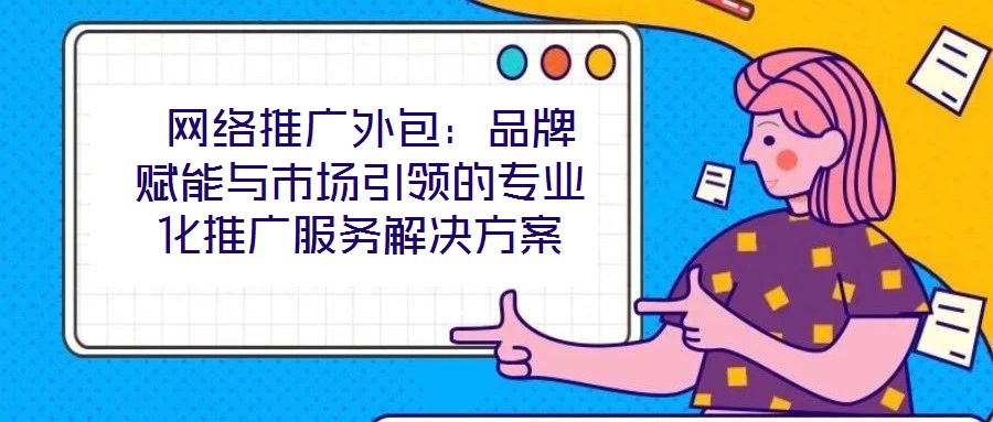  網(wǎng)絡(luò)推廣外包：品牌賦能與市場引領(lǐng)的專業(yè)化推廣服務(wù)解決方案