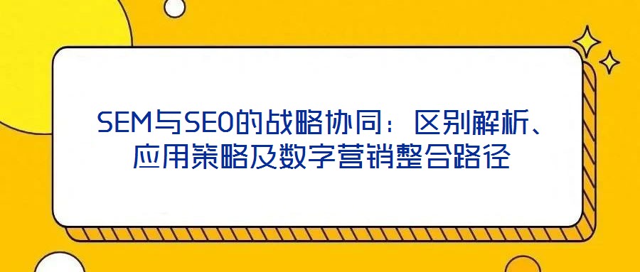  SEM與SEO的戰(zhàn)略協(xié)同：區(qū)別解析、應用策略及數(shù)字營銷整合路徑
