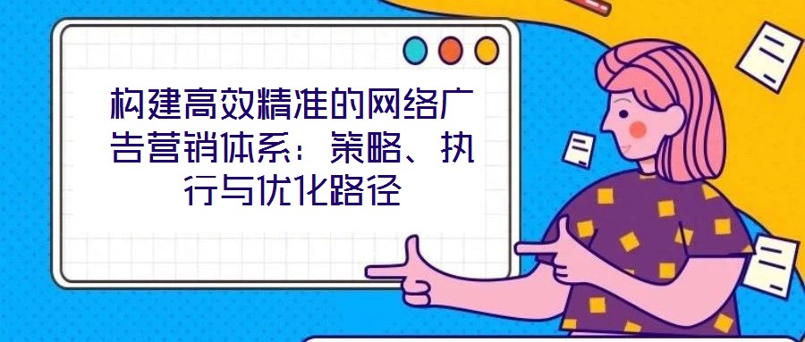 構(gòu)建高效精準(zhǔn)的網(wǎng)絡(luò)廣告營銷體系：策略、執(zhí)行與優(yōu)化路徑
