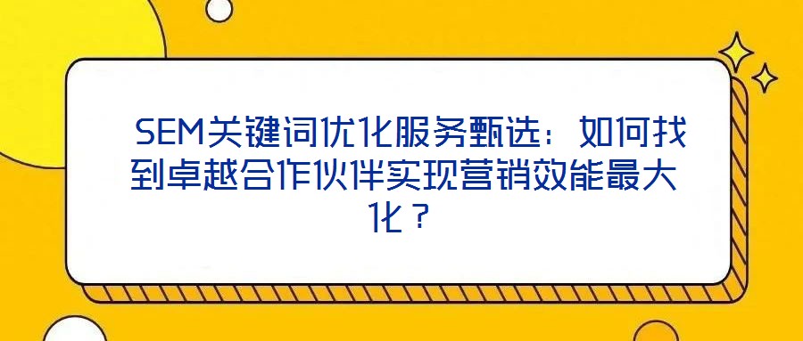  SEM關鍵詞優(yōu)化服務甄選：如何找到卓越合作伙伴實現(xiàn)營銷效能最大化？