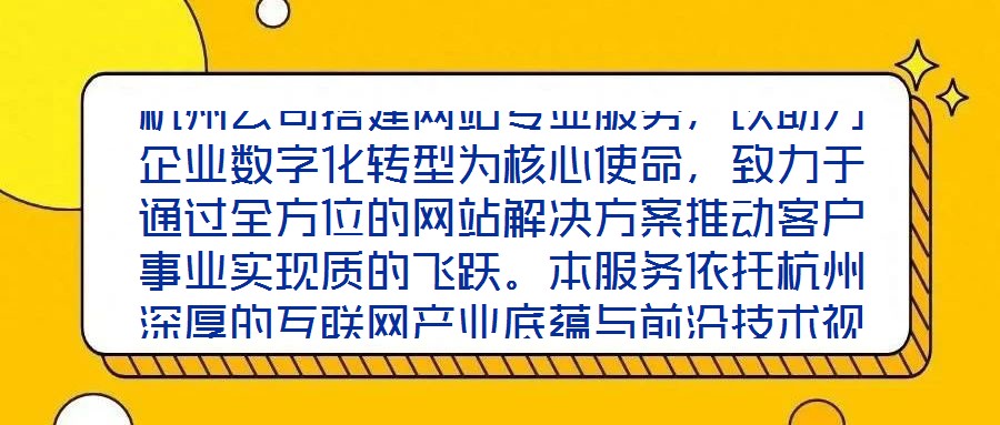 杭州公司搭建網(wǎng)站專業(yè)服務(wù)，以助力企業(yè)數(shù)字化轉(zhuǎn)型為核心使命，致力于通過全方位的網(wǎng)站解決方案推動客戶事業(yè)實現(xiàn)質(zhì)的飛躍。本服務(wù)依托杭州深厚的互聯(lián)網(wǎng)產(chǎn)業(yè)底蘊與前沿技術(shù)視