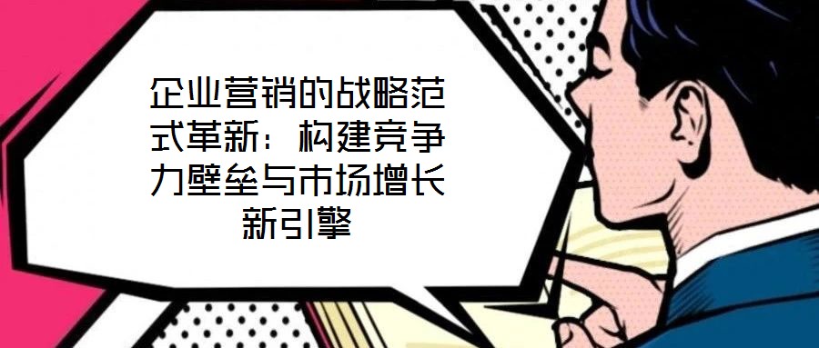 企業(yè)營銷的戰(zhàn)略范式革新：構(gòu)建競(jìng)爭(zhēng)力壁壘與市場(chǎng)增長新引擎
