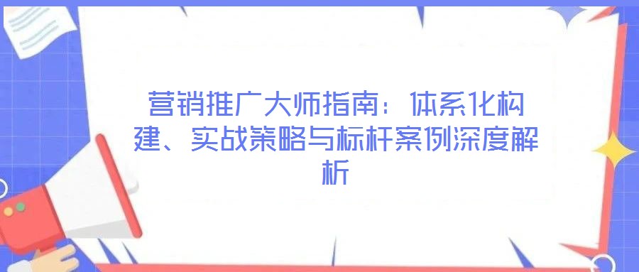營(yíng)銷推廣大師指南：體系化構(gòu)建、實(shí)戰(zhàn)策略與標(biāo)桿案例深度解析