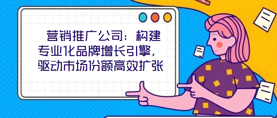  營(yíng)銷推廣公司：構(gòu)建專業(yè)化品牌增長(zhǎng)引擎，驅(qū)動(dòng)市場(chǎng)份額高效擴(kuò)張