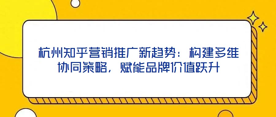 杭州知乎營銷推廣新趨勢：構(gòu)建多維協(xié)同策略，賦能品牌價值躍升