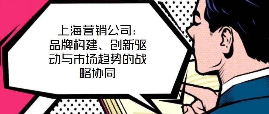  上海營銷公司：品牌構(gòu)建、創(chuàng)新驅(qū)動與市場趨勢的戰(zhàn)略協(xié)同