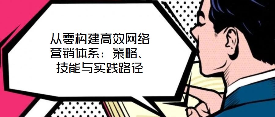 從零構(gòu)建高效網(wǎng)絡(luò)營銷體系：策略、技能與實踐路徑
