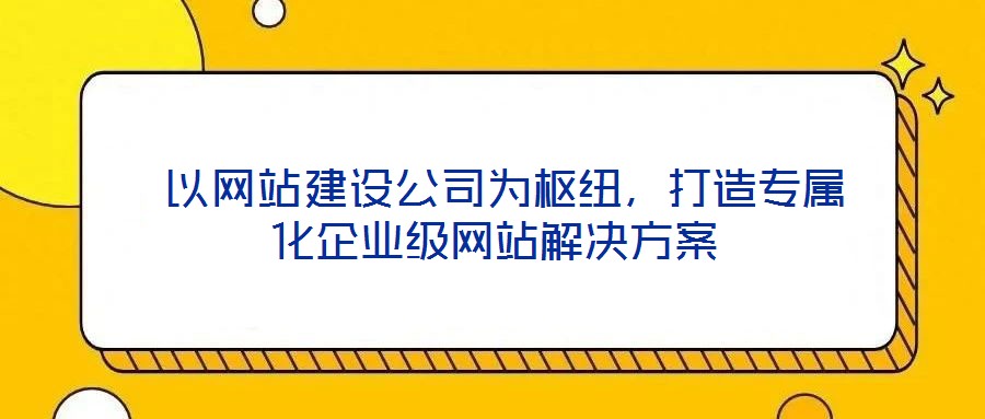  以網站建設公司為樞紐，打造專屬化企業(yè)級網站解決方案