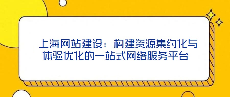  上海網(wǎng)站建設(shè)：構(gòu)建資源集約化與體驗優(yōu)化的一站式網(wǎng)絡(luò)服務(wù)平臺