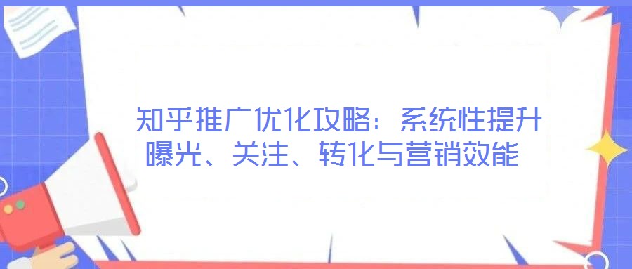  知乎推廣優(yōu)化攻略：系統(tǒng)性提升曝光、關(guān)注、轉(zhuǎn)化與營銷效能