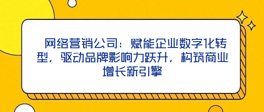  網(wǎng)絡(luò)營銷公司：賦能企業(yè)數(shù)字化轉(zhuǎn)型，驅(qū)動品牌影響力躍升，構(gòu)筑商業(yè)增長新引擎