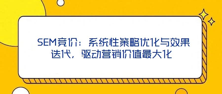  SEM競價(jià)：系統(tǒng)性策略優(yōu)化與效果迭代，驅(qū)動營銷價(jià)值最大化