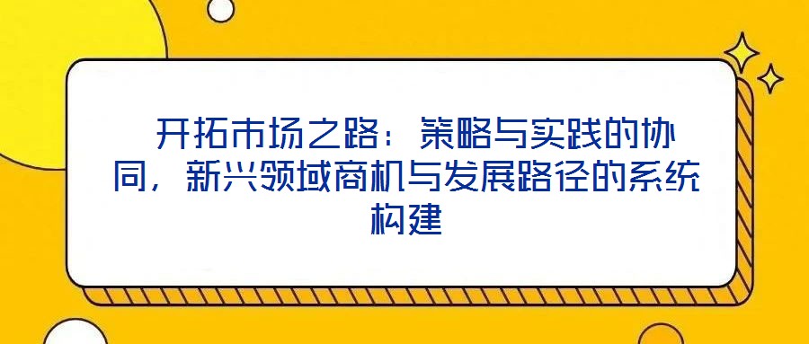  開(kāi)拓市場(chǎng)之路：策略與實(shí)踐的協(xié)同，新興領(lǐng)域商機(jī)與發(fā)展路徑的系統(tǒng)構(gòu)建