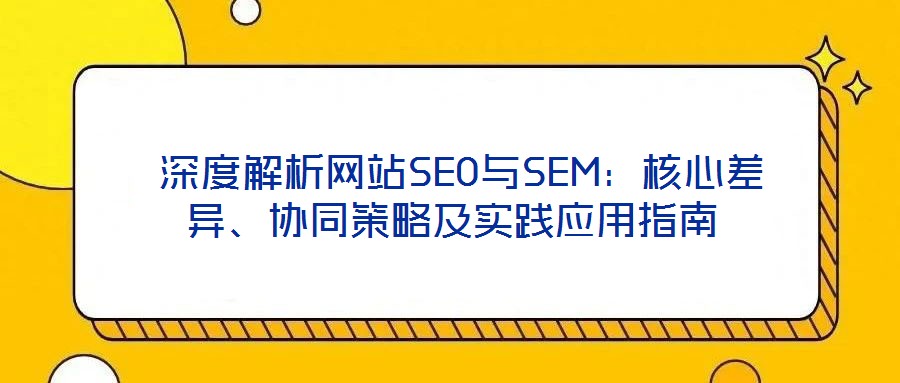  深度解析網(wǎng)站SEO與SEM：核心差異、協(xié)同策略及實踐應用指南