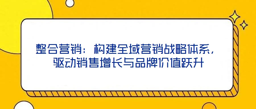 整合營銷：構(gòu)建全域營銷戰(zhàn)略體系，驅(qū)動銷售增長與品牌價值躍升