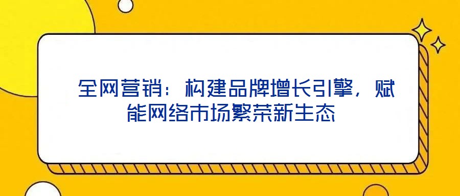  全網(wǎng)營銷：構(gòu)建品牌增長引擎，賦能網(wǎng)絡(luò)市場繁榮新生態(tài)