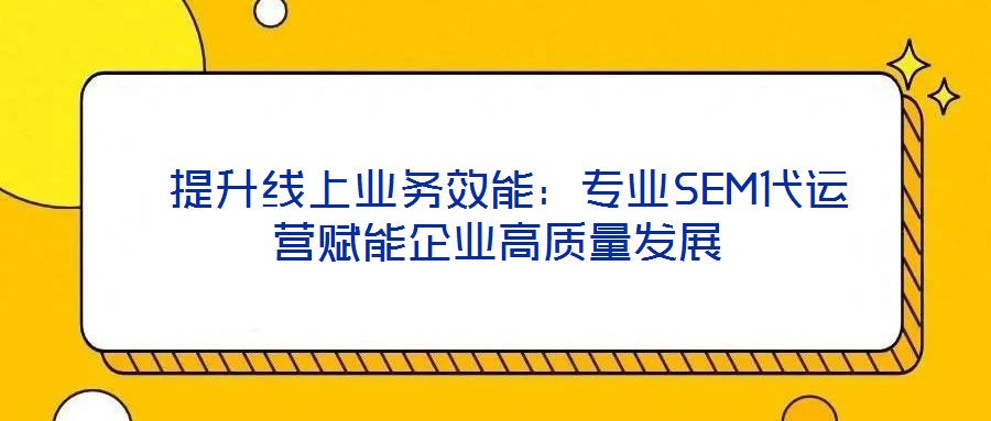  提升線上業(yè)務效能：專業(yè)SEM代運營賦能企業(yè)高質(zhì)量發(fā)展