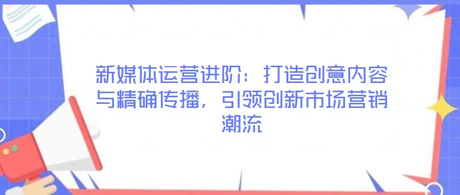 新媒體運營進階：打造創(chuàng)意內(nèi)容與精確傳播，引領創(chuàng)新市場營銷潮流