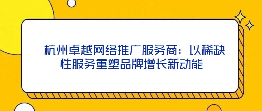  杭州卓越網(wǎng)絡(luò)推廣服務(wù)商：以稀缺性服務(wù)重塑品牌增長新動能