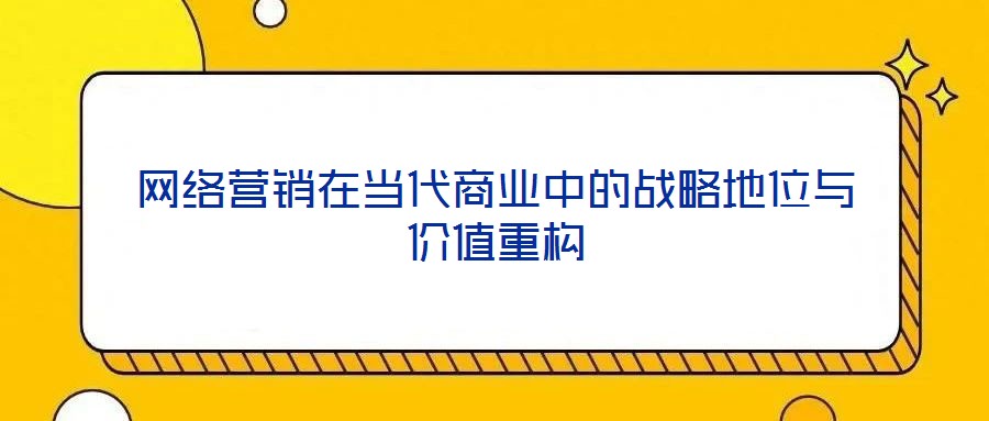 網(wǎng)絡(luò)營銷在當(dāng)代商業(yè)中的戰(zhàn)略地位與價(jià)值重構(gòu)