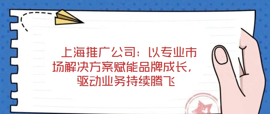  上海推廣公司：以專業(yè)市場解決方案賦能品牌成長，驅(qū)動業(yè)務持續(xù)騰飛