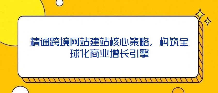 精通跨境網(wǎng)站建站核心策略，構(gòu)筑全球化商業(yè)增長引擎