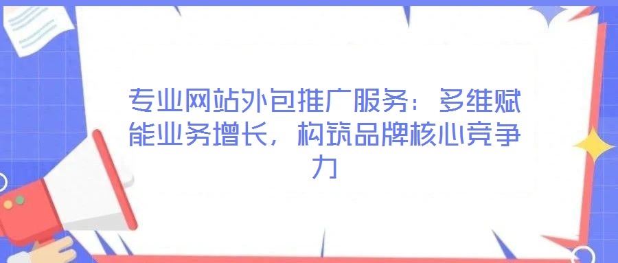 專業(yè)網(wǎng)站外包推廣服務(wù)：多維賦能業(yè)務(wù)增長(zhǎng)，構(gòu)筑品牌核心競(jìng)爭(zhēng)力