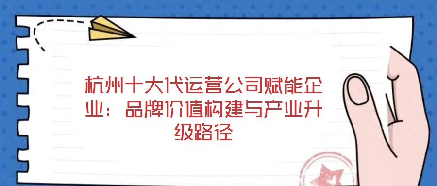 杭州十大代運營公司賦能企業(yè)：品牌價值構(gòu)建與產(chǎn)業(yè)升級路徑