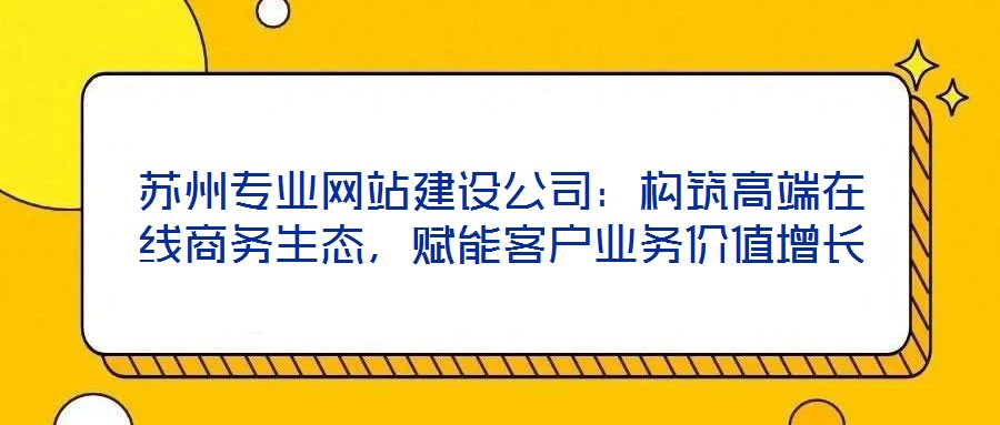 蘇州專業(yè)網(wǎng)站建設(shè)公司：構(gòu)筑高端在線商務(wù)生態(tài)，賦能客戶業(yè)務(wù)價(jià)值增長(zhǎng)