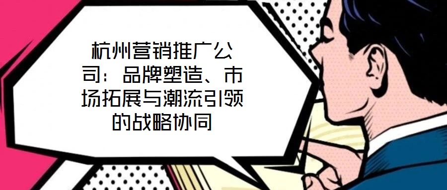 杭州營銷推廣公司：品牌塑造、市場拓展與潮流引領的戰(zhàn)略協(xié)同