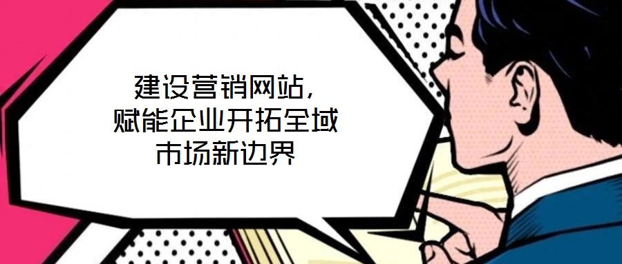  建設(shè)營銷網(wǎng)站，賦能企業(yè)開拓全域市場新邊界