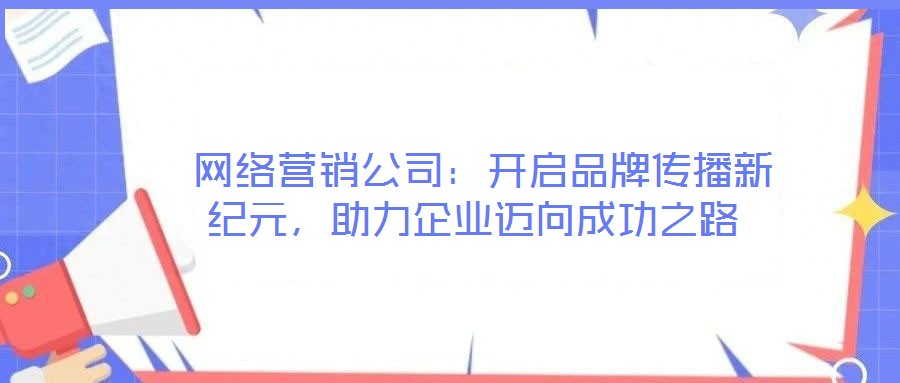  網(wǎng)絡(luò)營銷公司：開啟品牌傳播新紀(jì)元，助力企業(yè)邁向成功之路
