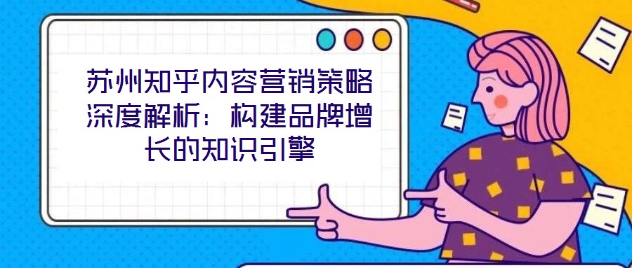 蘇州知乎內(nèi)容營(yíng)銷策略深度解析：構(gòu)建品牌增長(zhǎng)的知識(shí)引擎