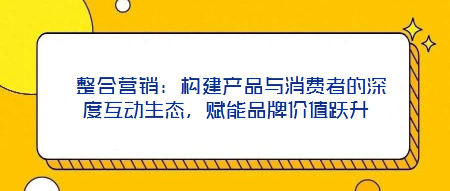  整合營銷：構(gòu)建產(chǎn)品與消費者的深度互動生態(tài)，賦能品牌價值躍升