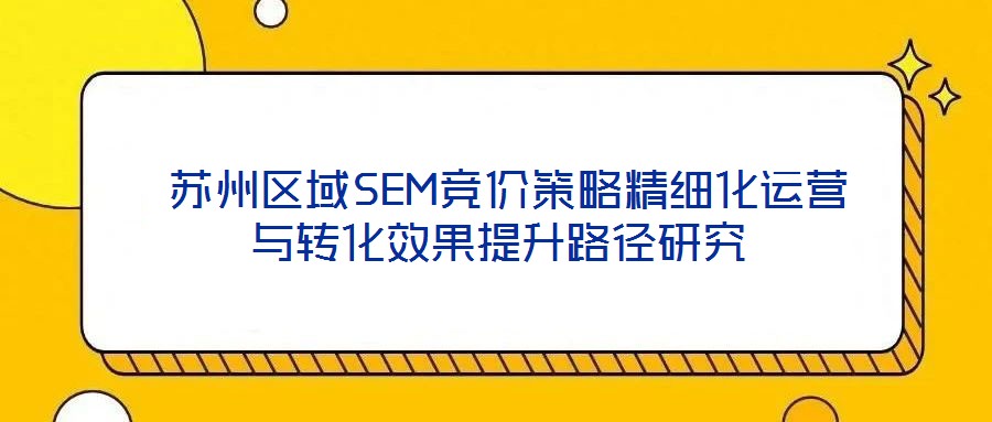  蘇州區(qū)域SEM競價策略精細(xì)化運(yùn)營與轉(zhuǎn)化效果提升路徑研究