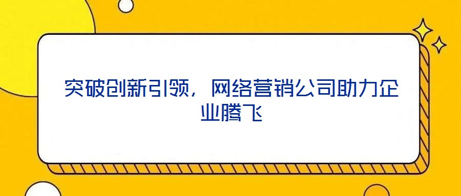 突破創(chuàng)新引領(lǐng)，網(wǎng)絡(luò)營銷公司助力企業(yè)騰飛