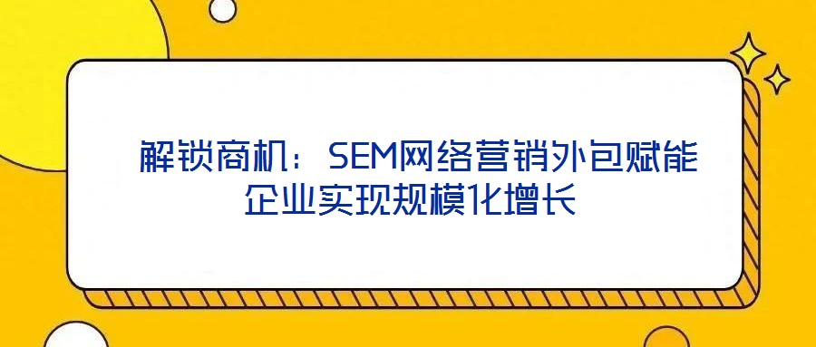 解鎖商機(jī)：SEM網(wǎng)絡(luò)營銷外包賦能企業(yè)實(shí)現(xiàn)規(guī)?；鲩L
