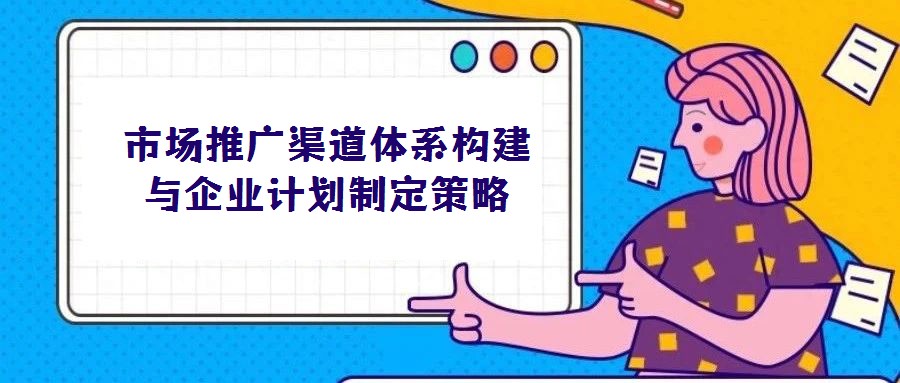 市場(chǎng)推廣渠道體系構(gòu)建與企業(yè)計(jì)劃制定策略