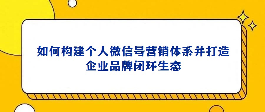 如何構(gòu)建個人微信號營銷體系并打造企業(yè)品牌閉環(huán)生態(tài)
