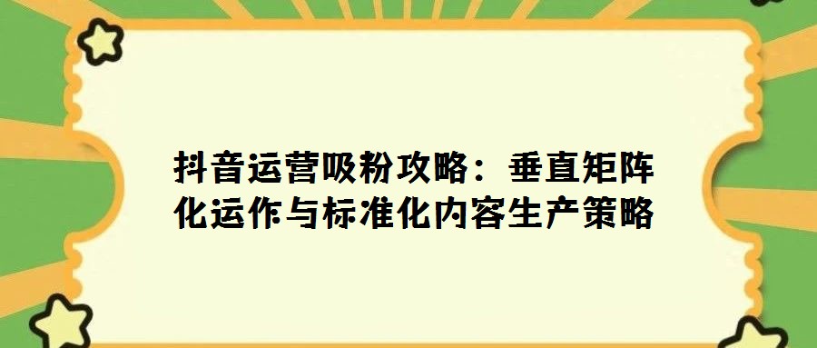抖音運(yùn)營吸粉攻略：垂直矩陣化運(yùn)作與標(biāo)準(zhǔn)化內(nèi)容生產(chǎn)策略