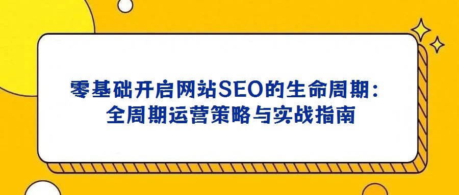 零基礎開啟網站SEO的生命周期:全周期運營策略與實戰(zhàn)指南